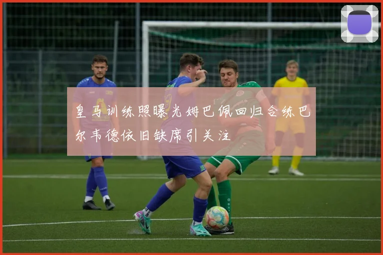 皇马训练照曝光姆巴佩回归合练巴尔韦德依旧缺席引关注