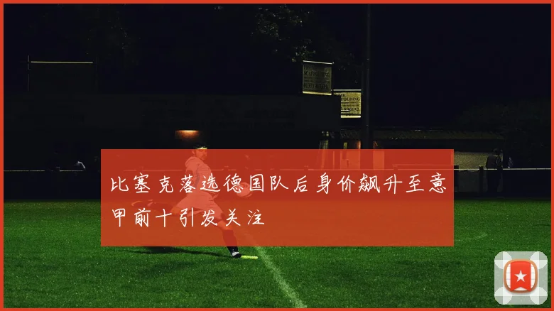 比塞克落选德国队后身价飙升至意甲前十引发关注