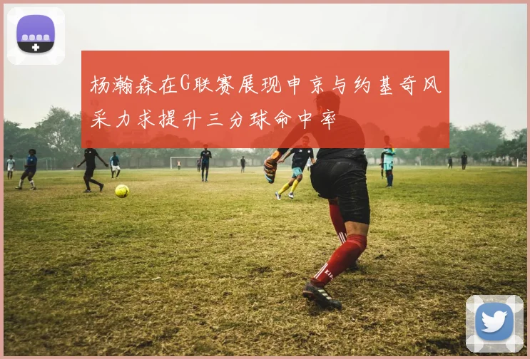 杨瀚森在G联赛展现申京与约基奇风采力求提升三分球命中率
