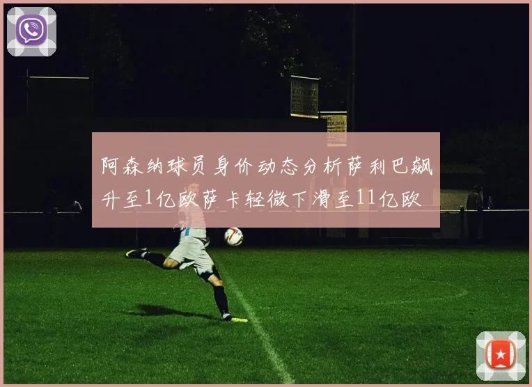 阿森纳球员身价动态分析萨利巴飙升至1亿欧萨卡轻微下滑至11亿欧