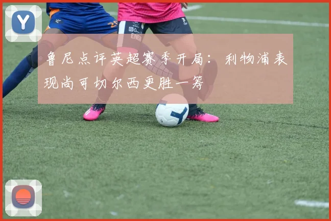 鲁尼点评英超赛季开局：利物浦表现尚可切尔西更胜一筹