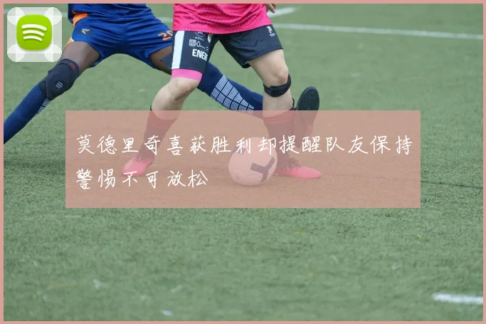 莫德里奇喜获胜利却提醒队友保持警惕不可放松