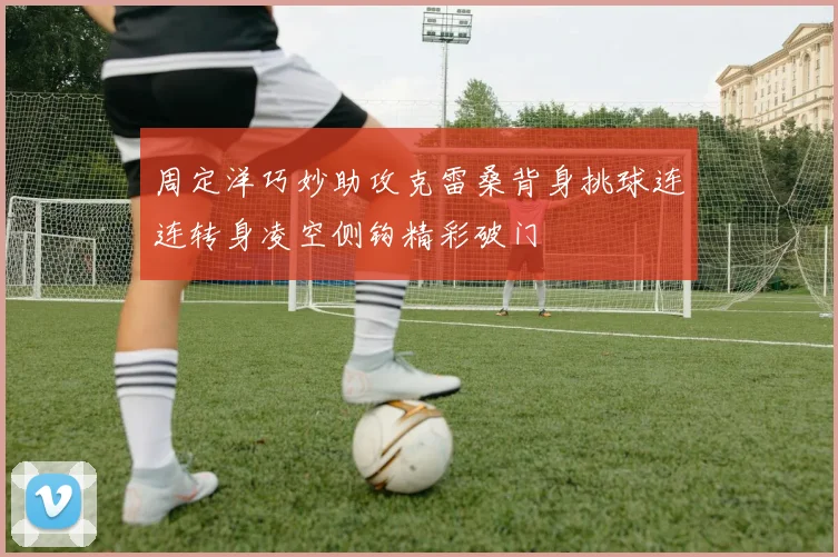 周定洋巧妙助攻克雷桑背身挑球连连转身凌空侧钩精彩破门
