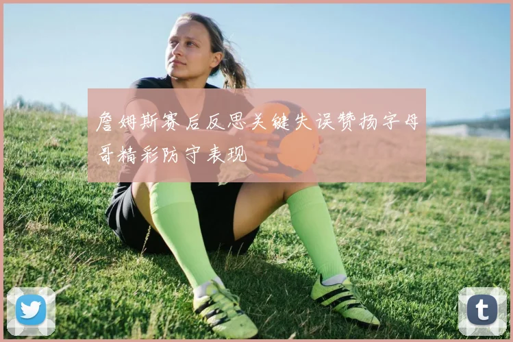 詹姆斯赛后反思关键失误赞扬字母哥精彩防守表现