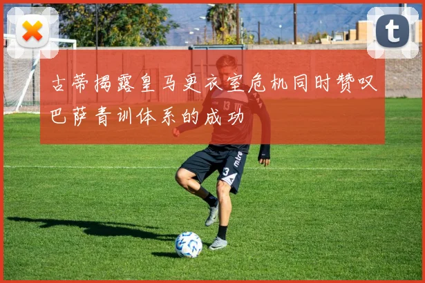 古蒂揭露皇马更衣室危机同时赞叹巴萨青训体系的成功