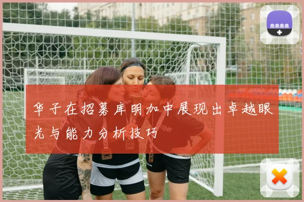 华子在招募库明加中展现出卓越眼光与能力分析技巧