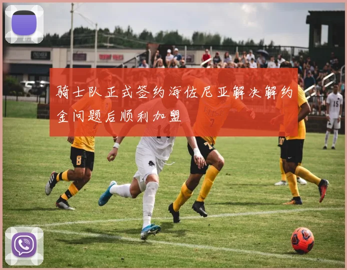 骑士队正式签约海佐尼亚解决解约金问题后顺利加盟